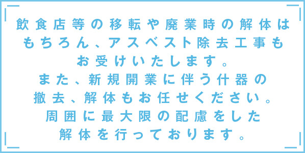 飲食店等の移転や廃業時の解体はもちろん、
			アスベスト除去工事もお受けいたします。また、新規開業に伴う什器の撤去、
			解体もお任せください。周囲に最大限の配慮をした解体を行っております。