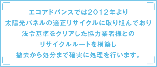 エコアドバンスでは2012年より太陽光パネルの適正リサイクルに取り組んでおり法令基準をクリアした協力業者様とのリサイクルルートを構築し撤去から処分まで確実に処理を行います。